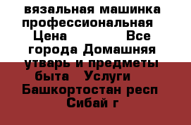 вязальная машинка профессиональная › Цена ­ 15 000 - Все города Домашняя утварь и предметы быта » Услуги   . Башкортостан респ.,Сибай г.